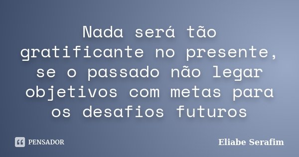 Nada será tão gratificante no presente, se o passado não legar objetivos com metas para os desafios futuros... Frase de Eliabe Serafim.