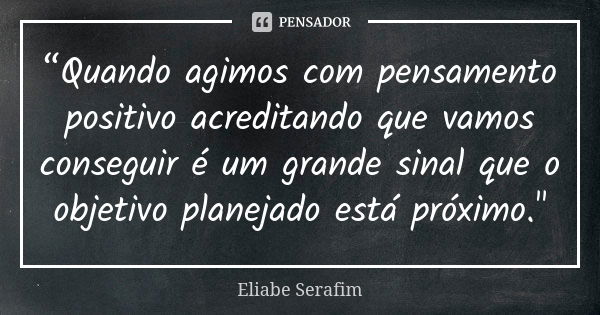 “Quando agimos com pensamento positivo acreditando que vamos conseguir é um grande sinal que o objetivo planejado está próximo."... Frase de Eliabe Serafim.