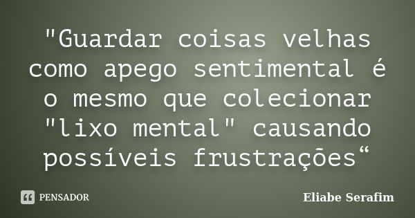 "Guardar coisas velhas como apego sentimental é o mesmo que colecionar "lixo mental" causando possíveis frustrações“... Frase de Eliabe Serafim.