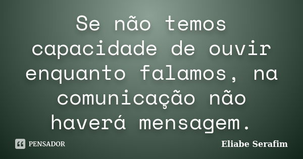 Se não temos capacidade de ouvir enquanto falamos, na comunicação não haverá mensagem.... Frase de Eliabe Serafim.