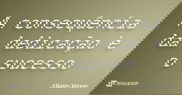 A consequência da dedicação é o sucesso... Frase de Eliabe Torres.
