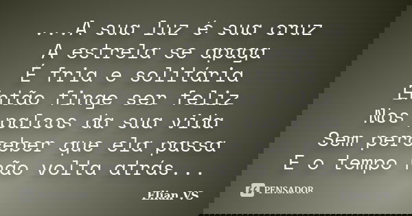 ...A sua luz é sua cruz A estrela se apaga É fria e solitária Então finge ser feliz Nos palcos da sua vida Sem perceber que ela passa E o tempo não volta atrás.... Frase de Elian VS.