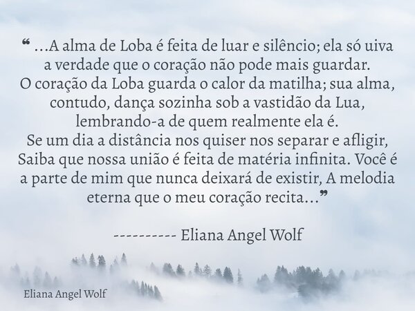 ❝ ...A alma de Loba é feita de luar e silêncio; ela só uiva a verdade que o coração não pode mais guardar. O coração da Loba guarda o calor da matilha; sua alm... Frase de Eliana Angel Wolf.