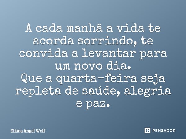 A cada manhã a vida te acorda sorrindo, te convida a levantar para um novo dia. Que a quarta-feira seja repleta de saúde, alegria e paz.... Frase de Eliana Angel Wolf.