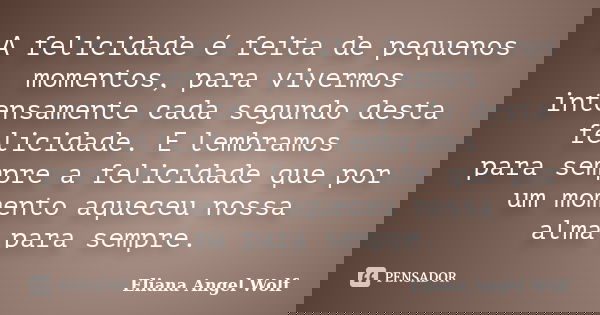 A felicidade é feita de pequenos momentos, para vivermos intensamente cada segundo desta felicidade. E lembramos para sempre a felicidade que por um momento aqu... Frase de Eliana Angel Wolf.