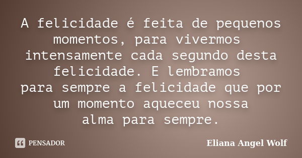 A felicidade é feita de pequenos momentos, para vivermos intensamente cada segundo desta felicidade. E lembramos para sempre a felicidade que por um momento aqu... Frase de Eliana Angel Wolf.