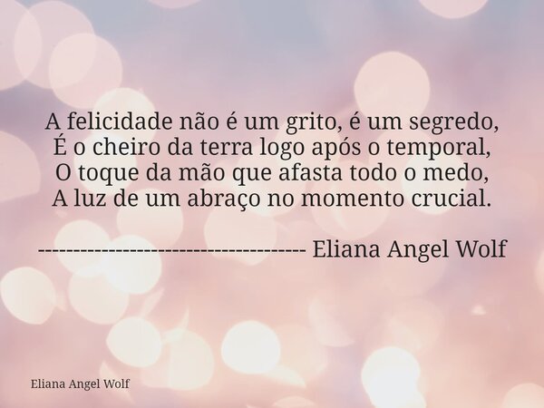 A felicidade não é um grito, é um segredo, É o cheiro da terra logo após o temporal, O toque da mão que afasta todo o medo, A luz de um abraço no momento crucia... Frase de Eliana Angel Wolf.