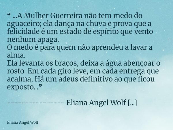 ❝ ...A Mulher Guerreira não tem medo do aguaceiro; ela dança na chuva e prova que a felicidade é um estado de espírito que vento nenhum apaga. O medo é para que... Frase de Eliana Angel Wolf.