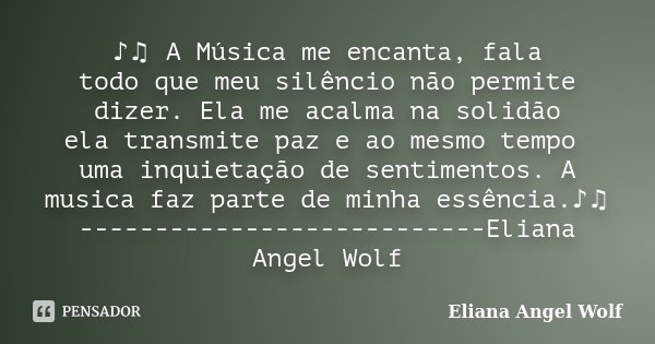 ♪♫ A Música me encanta, fala todo que meu silêncio não permite dizer. Ela me acalma na solidão ela transmite paz e ao mesmo tempo uma inquietação de sentimentos... Frase de Eliana Angel Wolf.