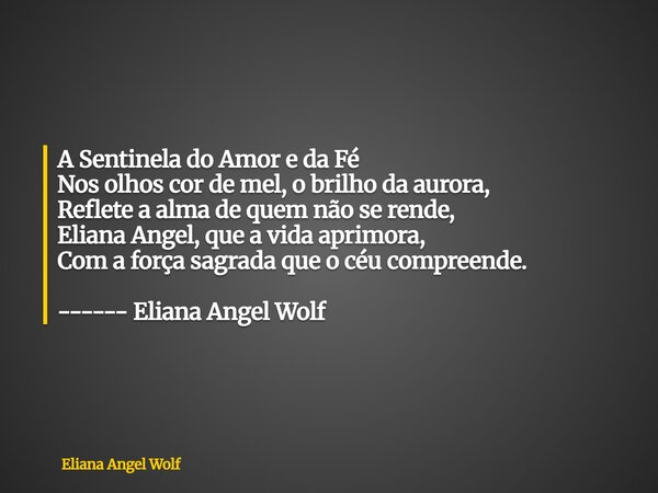 ⁠A Sentinela do Amor e da Fé Nos olhos cor de mel, o brilho da aurora, Reflete a alma de quem não se rende, Eliana Angel, que a vida aprimora, Com a força sagra... Frase de Eliana Angel Wolf.