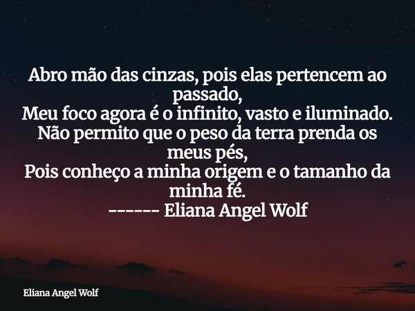 Abro mão das cinzas, pois elas pertencem ao passado, Meu foco agora é o infinito, vasto e iluminado. Não permito que o peso da terra prenda os meus pés, Pois co... Frase de Eliana Angel Wolf.