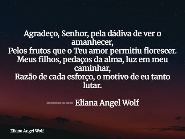 Agradeço, Senhor, pela dádiva de ver o amanhecer, Pelos frutos que o Teu amor permitiu florescer. Meus filhos, pedaços da alma, luz em meu caminhar, Razão de ca... Frase de Eliana Angel Wolf.
