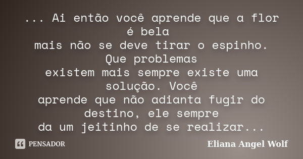 ... Ai então você aprende que a flor é bela mais não se deve tirar o espinho. Que problemas existem mais sempre existe uma solução. Você aprende que não adianta... Frase de Eliana Angel Wolf.