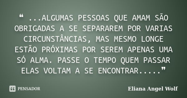 ❝ ...ALGUMAS PESSOAS QUE AMAM SÃO OBRIGADAS A SE SEPARAREM POR VARIAS CIRCUNSTÂNCIAS, MAS MESMO LONGE ESTÃO PRÓXIMAS POR SEREM APENAS UMA SÓ ALMA. PASSE O TEMPO... Frase de Eliana Angel Wolf.