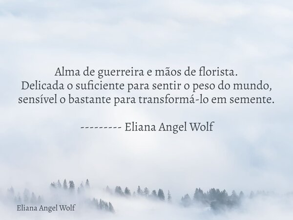 Alma de guerreira e mãos de florista. Delicada o suficiente para sentir o peso do mundo, sensível o bastante para transformá-lo em semente. --------- Eliana Ang... Frase de Eliana Angel Wolf.