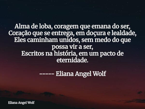 Alma de loba, coragem que emana do ser, Coração que se entrega, em doçura e lealdade, Eles caminham unidos, sem medo do que possa vir a ser, Escritos na históri... Frase de Eliana Angel Wolf.
