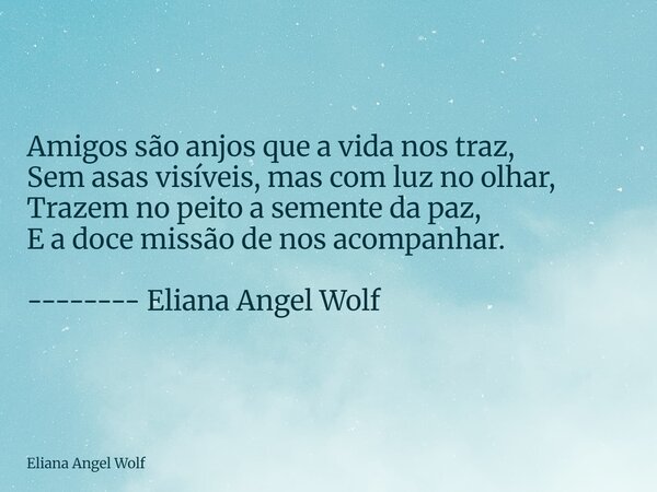 ⁠Amigos são anjos que a vida nos traz, Sem asas visíveis, mas com luz no olhar, Trazem no peito a semente da paz, E a doce missão de nos acompanhar. -------- El... Frase de Eliana Angel Wolf.