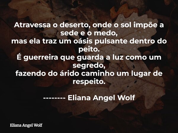 Atravessa o deserto, onde o sol impõe a sede e o medo, mas ela traz um oásis pulsante dentro do peito. É guerreira que guarda a luz como um segredo, fazendo do ... Frase de Eliana Angel Wolf.