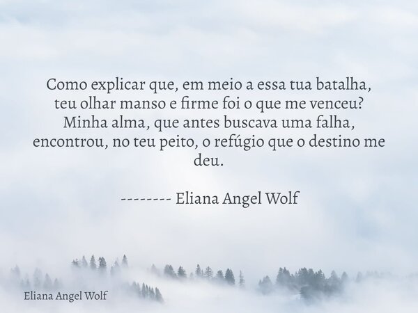 Como explicar que, em meio a essa tua batalha, teu olhar manso e firme foi o que me venceu? Minha alma, que antes buscava uma falha, encontrou, no teu peito, o ... Frase de Eliana Angel Wolf.