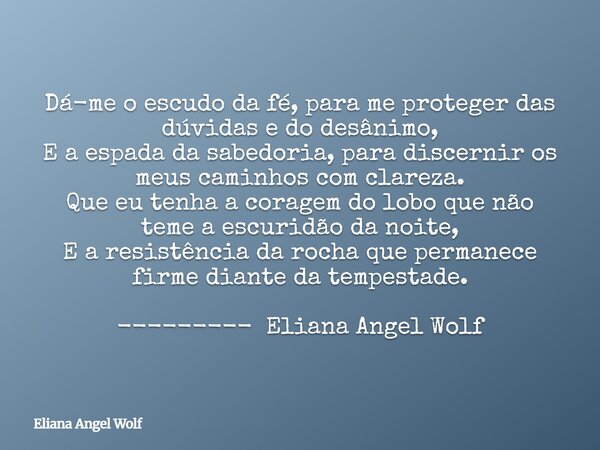 ⁠Dá-me o escudo da fé, para me proteger das dúvidas e do desânimo, E a espada da sabedoria, para discernir os meus caminhos com clareza. Que eu tenha a coragem ... Frase de Eliana Angel Wolf.