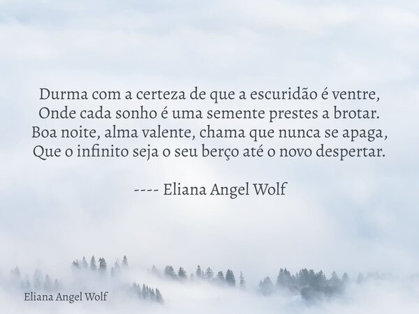 Durma com a certeza de que a escuridão é ventre, Onde cada sonho é uma semente prestes a brotar. Boa noite, alma valente, chama que nunca se apaga, Que o infini... Frase de Eliana Angel Wolf.