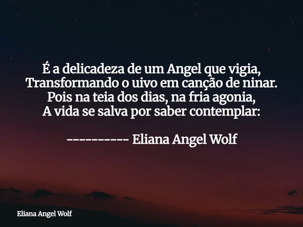 É a delicadeza de um Angel que vigia, Transformando o uivo em canção de ninar. Pois na teia dos dias, na fria agonia, A vida se salva por saber contemplar: ----... Frase de Eliana Angel Wolf.