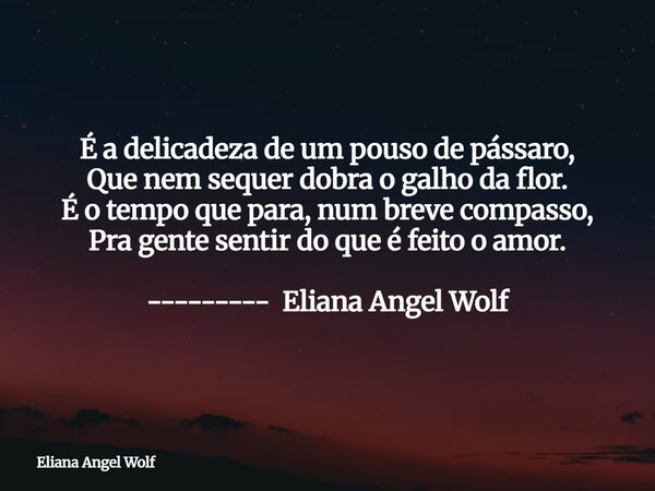 É a delicadeza de um pouso de pássaro, Que nem sequer dobra o galho da flor. É o tempo que para, num breve compasso, Pra gente sentir do que é feito o amor. ---... Frase de Eliana Angel Wolf.