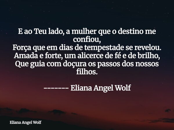 E ao Teu lado, a mulher que o destino me confiou, Força que em dias de tempestade se revelou. Amada e forte, um alicerce de fé e de brilho, Que guia com doçura ... Frase de Eliana Angel Wolf.