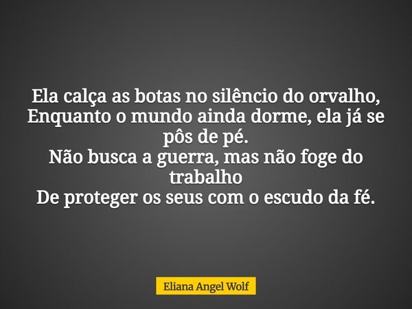 Ela calça as botas no silêncio do orvalho, Enquanto o mundo ainda dorme, ela já se pôs de pé. Não busca a guerra, mas não foge do trabalho De proteger os seus c... Frase de Eliana Angel Wolf.