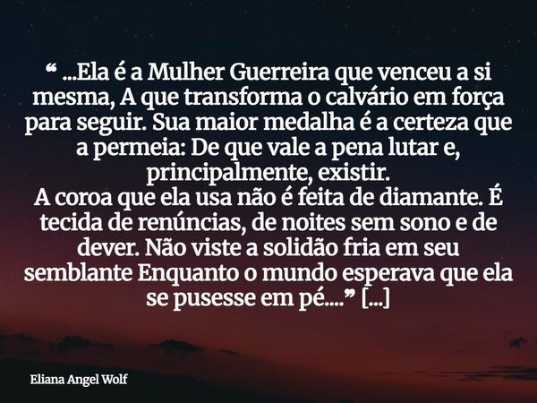 ❝ ...Ela é a Mulher Guerreira que venceu a si mesma, A que transforma o calvário em força para seguir. Sua maior medalha é a certeza que a permeia: De que vale ... Frase de Eliana Angel Wolf.