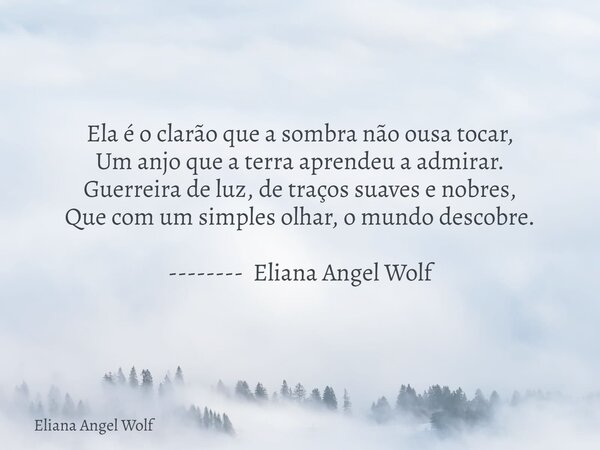 ⁠Ela é o clarão que a sombra não ousa tocar, Um anjo que a terra aprendeu a admirar. Guerreira de luz, de traços suaves e nobres, Que com um simples olhar, o mu... Frase de Eliana Angel Wolf.