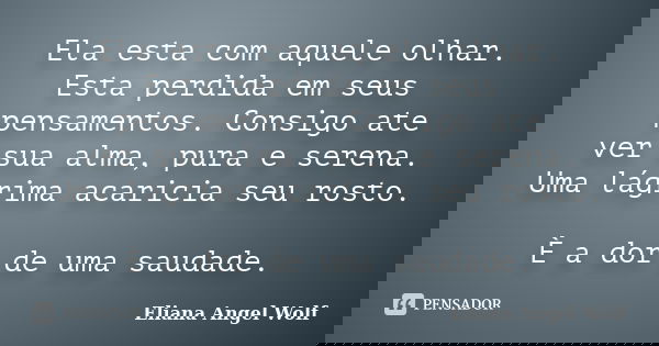 Ela esta com aquele olhar. Esta perdida em seus pensamentos. Consigo ate ver sua alma, pura e serena. Uma lágrima acaricia seu rosto. È a dor de uma saudade.... Frase de Eliana Angel Wolf.