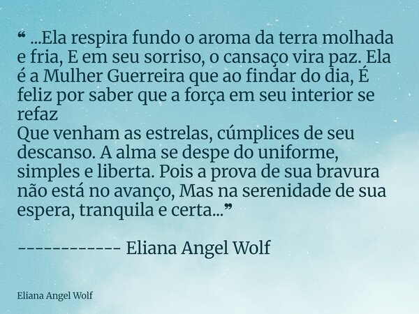 ❝ ...Ela respira fundo o aroma da terra molhada e fria, E em seu sorriso, o cansaço vira paz. Ela é a Mulher Guerreira que ao findar do dia, É feliz por saber ... Frase de Eliana Angel Wolf.