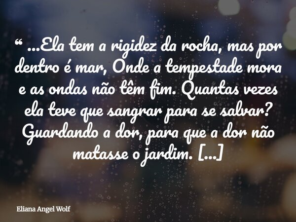❝ ...Ela tem a rigidez da rocha, mas por dentro é mar, Onde a tempestade mora e as ondas não têm fim. Quantas vezes ela teve que sangrar para se salvar? Guarda... Frase de Eliana Angel Wolf.