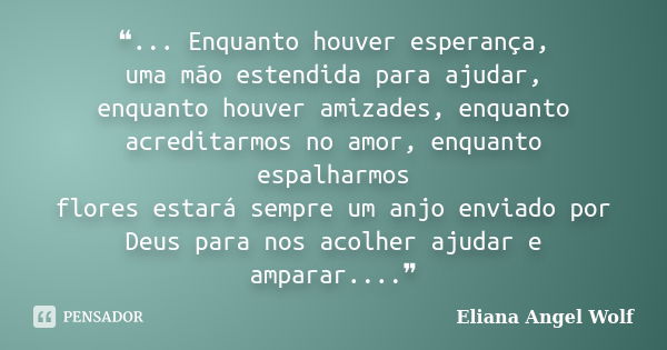 ❝... Enquanto houver esperança, uma mão estendida para ajudar, enquanto houver amizades, enquanto acreditarmos no amor, enquanto espalharmos flores estará sempr... Frase de Eliana Angel Wolf.