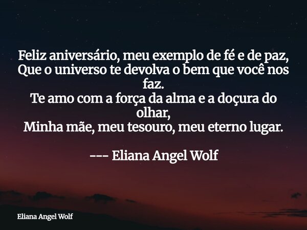 Feliz aniversário, meu exemplo de fé e de paz, Que o universo te devolva o bem que você nos faz. Te amo com a força da alma e a doçura do olhar, Minha mãe, meu ... Frase de Eliana Angel Wolf.