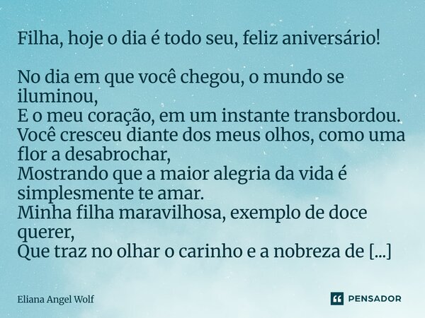 Filha, hoje o dia é todo seu, feliz aniversário! No dia em que você chegou, o mundo se iluminou, E o meu coração, em um instante transbordou. Você cresceu diant... Frase de Eliana Angel Wolf.