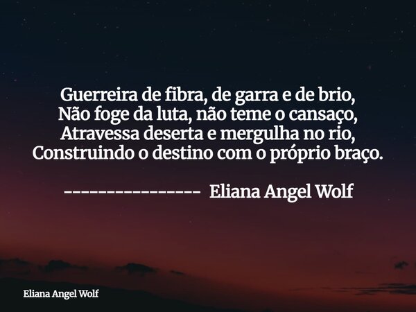 ⁠Guerreira de fibra, de garra e de brio, Não foge da luta, não teme o cansaço, Atravessa deserta e mergulha no rio, Construindo o destino com o próprio braço. -... Frase de Eliana Angel Wolf.
