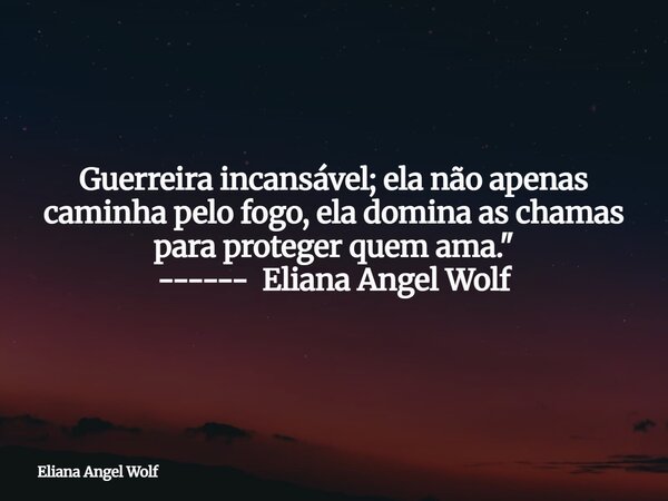 Guerreira incansável; ela não apenas caminha pelo fogo, ela domina as chamas para proteger quem ama." ------ Eliana Angel Wolf⁠... Frase de Eliana Angel Wolf.