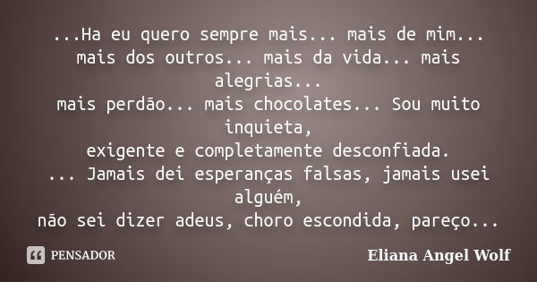 ...Ha eu quero sempre mais... mais de mim... mais dos outros... mais da vida... mais alegrias... mais perdão... mais chocolates... Sou muito inquieta, exigente ... Frase de Eliana Angel Wolf.