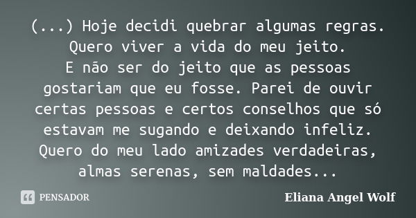 (...) Hoje decidi quebrar algumas regras. Quero viver a vida do meu jeito. E não ser do jeito que as pessoas gostariam que eu fosse. Parei de ouvir certas pesso... Frase de Eliana Angel Wolf.