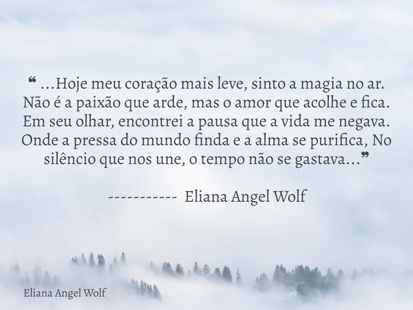 ❝ ...Hoje meu coração mais leve, sinto a magia no ar. Não é a paixão que arde, mas o amor que acolhe e fica. Em seu olhar, encontrei a pausa que a vida me negav... Frase de Eliana Angel Wolf.