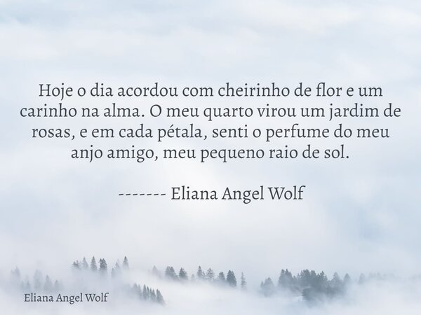 Hoje o dia acordou com cheirinho de flor e um carinho na alma. O meu quarto virou um jardim de rosas, e em cada pétala, senti o perfume do meu anjo amigo, meu p... Frase de Eliana Angel Wolf.