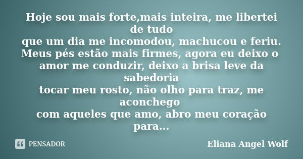 Hoje sou mais forte,mais inteira, me libertei de tudo que um dia me incomodou, machucou e feriu. Meus pés estão mais firmes, agora eu deixo o amor me conduzir, ... Frase de Eliana Angel Wolf.