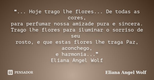 ❝... Hoje trago lhe flores... De todas as cores, para perfumar nossa amizade pura e sincera. Trago lhe flores para iluminar o sorriso de seu rosto, e que estas ... Frase de Eliana Angel Wolf.