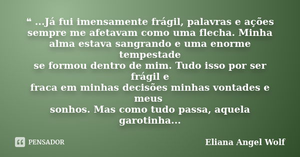 ❝ ...Já fui imensamente frágil, palavras e ações sempre me afetavam como uma flecha. Minha alma estava sangrando e uma enorme tempestade se formou dentro de mim... Frase de Eliana Angel Wolf.