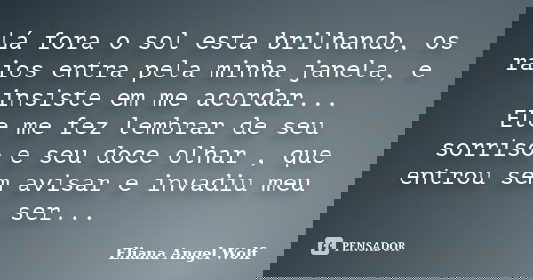 Lá fora o sol esta brilhando, os raios entra pela minha janela, e insiste em me acordar... Ele me fez lembrar de seu sorriso e seu doce olhar , que entrou sem a... Frase de Eliana Angel Wolf.