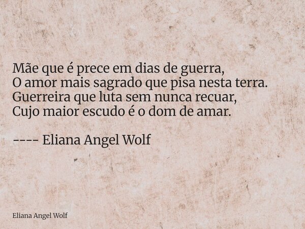 ⁠Mãe que é prece em dias de guerra, O amor mais sagrado que pisa nesta terra. Guerreira que luta sem nunca recuar, Cujo maior escudo é o dom de amar. ---- Elian... Frase de Eliana Angel Wolf.
