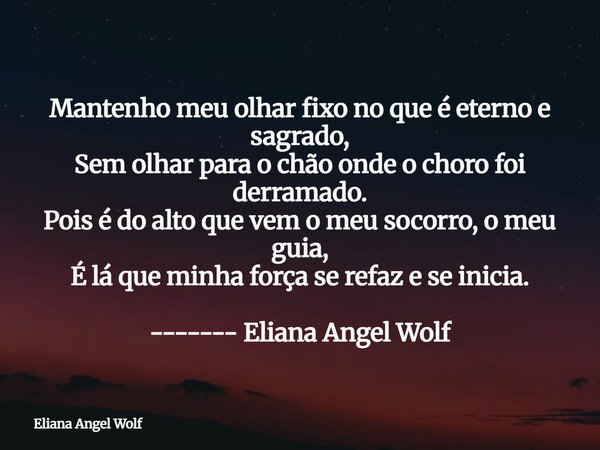 Mantenho meu olhar fixo no que é eterno e sagrado, Sem olhar para o chão onde o choro foi derramado. Pois é do alto que vem o meu socorro, o meu guia, É lá que ... Frase de Eliana Angel Wolf.