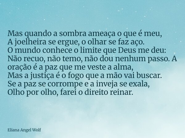 ⁠Mas quando a sombra ameaça o que é meu, A joelheira se ergue, o olhar se faz aço. O mundo conhece o limite que Deus me deu: Não recuo, não temo, não dou nenhum... Frase de Eliana Angel Wolf.